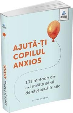 Ajuta-ti copilul anxios. 101 metode de a-l invata sa-si depaseasca fricile - Poppy O'Neill