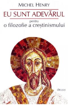 Eu sunt adevarul. Pentru o filozofie a crestinismului - Michel Henry