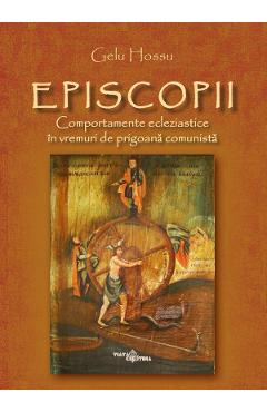 Episcopii. Comportamente ecleziastice in vremuri de prigoana comunista - Gelu Hossu