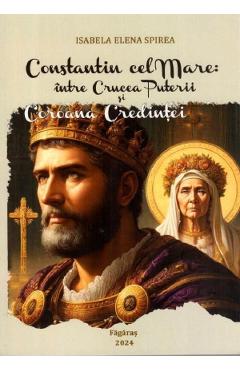 Constantin cel Mare: Intre crucea puterii si coroana credintei. Studiu - Isabela Elena Spirea
