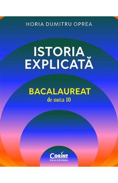 Istoria explicata. Bacalaureat de nota 10 - Horia Dumitru Oprea