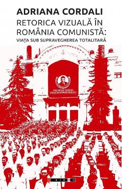 Retorica vizuala in Romania comunista: Viata sub supravegherea totalitara - Adriana Cordali